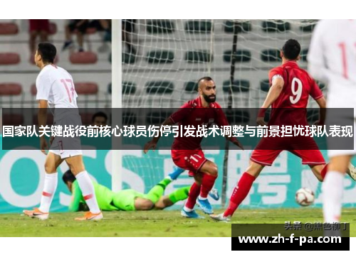 国家队关键战役前核心球员伤停引发战术调整与前景担忧球队表现