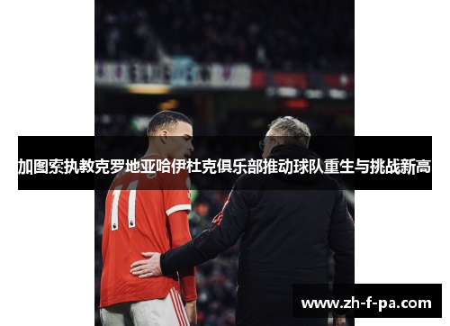 加图索执教克罗地亚哈伊杜克俱乐部推动球队重生与挑战新高 加图索执教克罗地亚哈伊杜克俱乐部推动球队重生与挑战新高