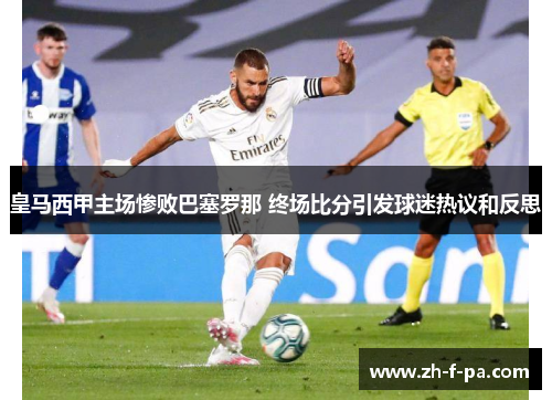 皇马西甲主场惨败巴塞罗那 终场比分引发球迷热议和反思