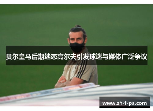 贝尔皇马后期迷恋高尔夫引发球迷与媒体广泛争议